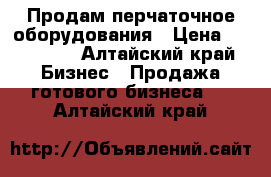 Продам перчаточное оборудования › Цена ­ 270 000 - Алтайский край Бизнес » Продажа готового бизнеса   . Алтайский край